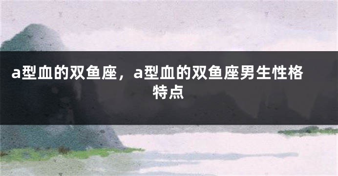 a型血的双鱼座，a型血的双鱼座男生性格特点