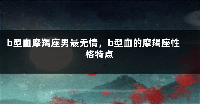 b型血摩羯座男最无情，b型血的摩羯座性格特点