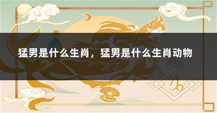 猛男是什么生肖，猛男是什么生肖动物