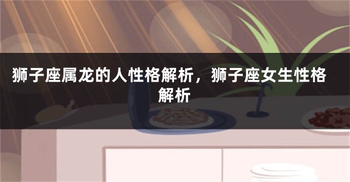 狮子座属龙的人性格解析，狮子座女生性格解析