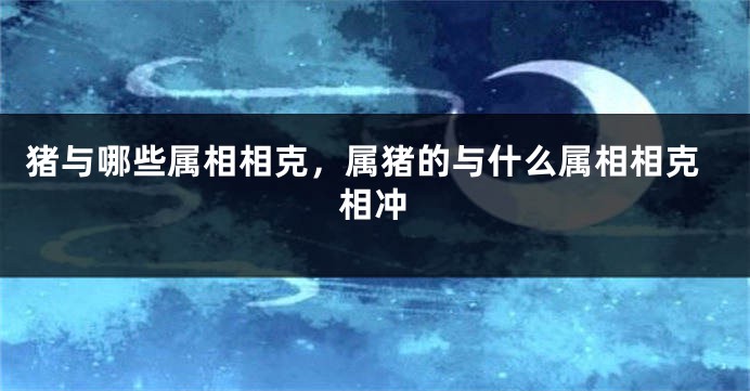 猪与哪些属相相克，属猪的与什么属相相克相冲