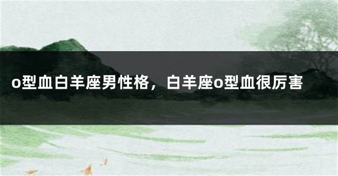 o型血白羊座男性格，白羊座o型血很厉害