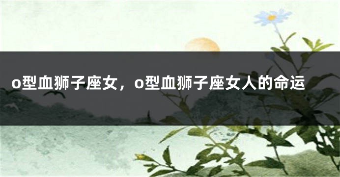 o型血狮子座女，o型血狮子座女人的命运