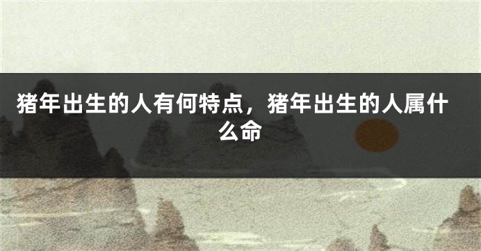 猪年出生的人有何特点，猪年出生的人属什么命