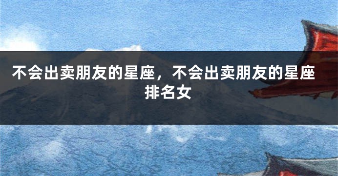 不会出卖朋友的星座，不会出卖朋友的星座排名女