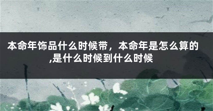 本命年饰品什么时候带，本命年是怎么算的,是什么时候到什么时候