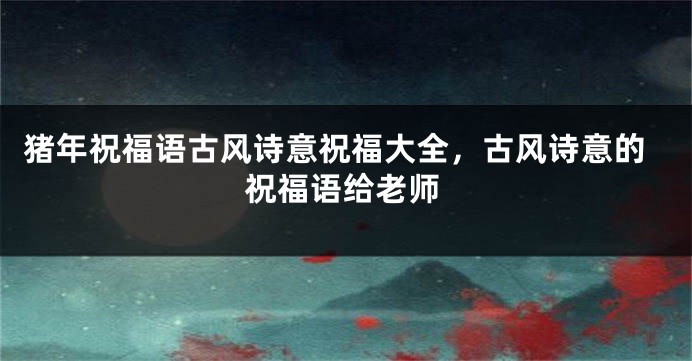 猪年祝福语古风诗意祝福大全，古风诗意的祝福语给老师