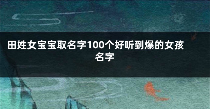 田姓女宝宝取名字100个好听到爆的女孩名字