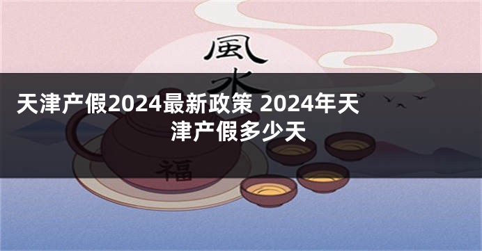 天津产假2024最新政策 2024年天津产假多少天