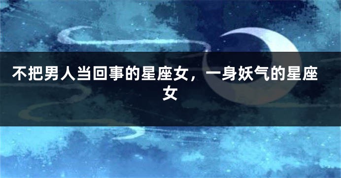 不把男人当回事的星座女，一身妖气的星座女