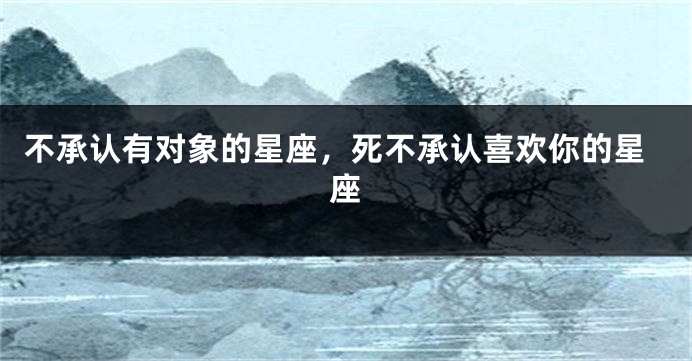 不承认有对象的星座，死不承认喜欢你的星座