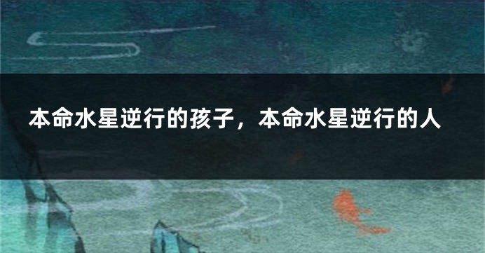 本命水星逆行的孩子，本命水星逆行的人