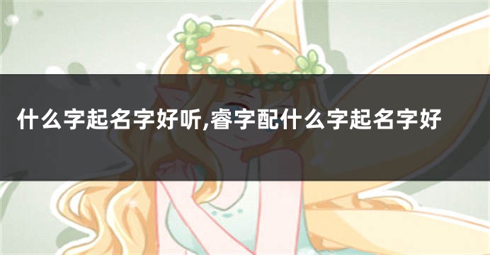 什么字起名字好听,睿字配什么字起名字好