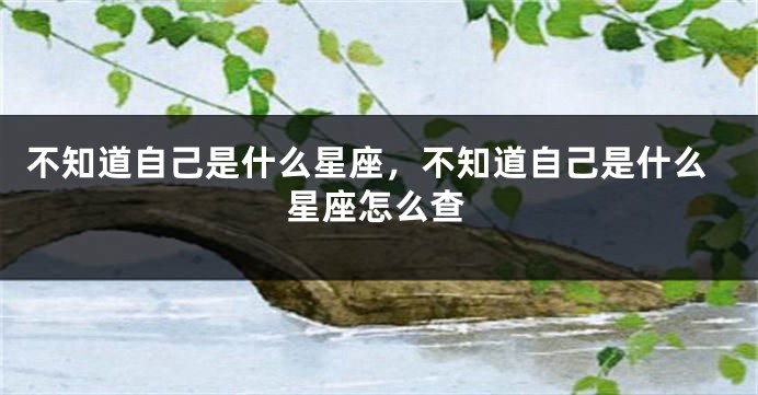 不知道自己是什么星座，不知道自己是什么星座怎么查