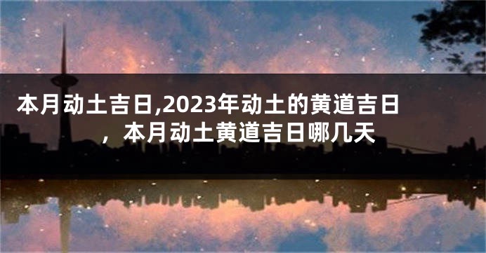 本月动土吉日,2023年动土的黄道吉日，本月动土黄道吉日哪几天