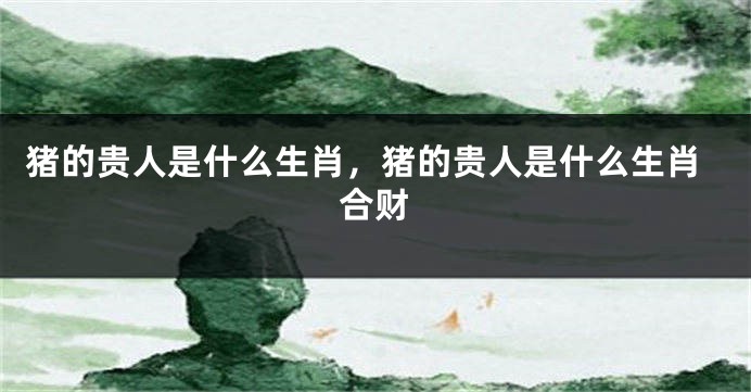 猪的贵人是什么生肖，猪的贵人是什么生肖合财