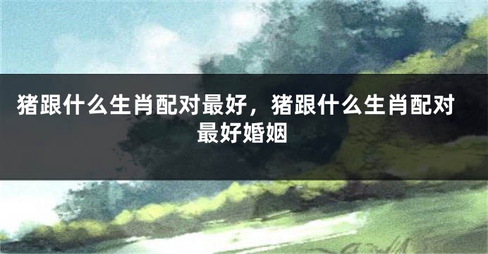 猪跟什么生肖配对最好，猪跟什么生肖配对最好婚姻