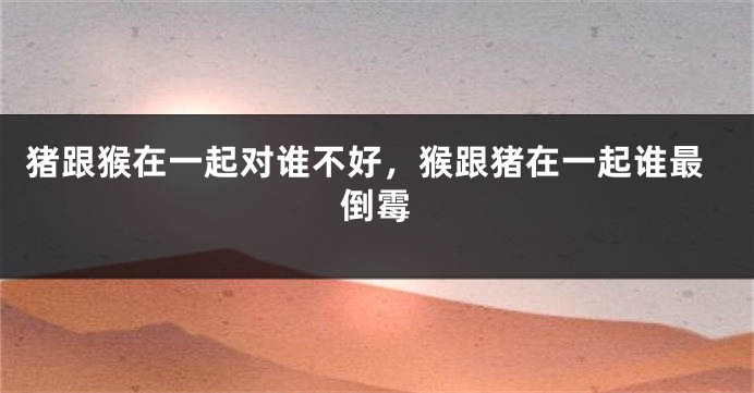 猪跟猴在一起对谁不好，猴跟猪在一起谁最倒霉