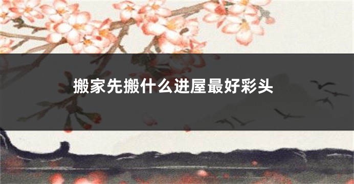 搬家先搬什么进屋最好彩头