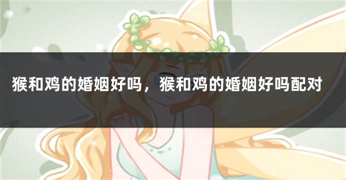 猴和鸡的婚姻好吗，猴和鸡的婚姻好吗配对