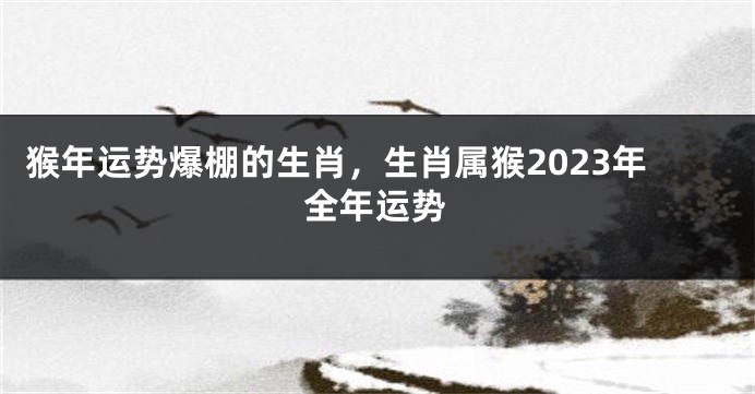 猴年运势爆棚的生肖，生肖属猴2023年全年运势