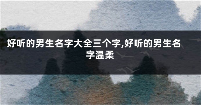 好听的男生名字大全三个字,好听的男生名字温柔
