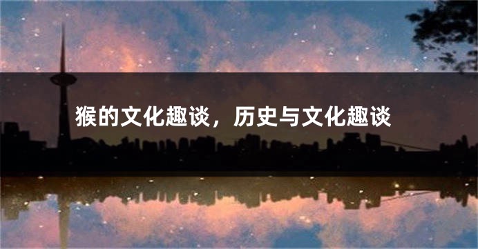 猴的文化趣谈，历史与文化趣谈