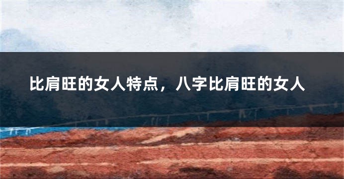 比肩旺的女人特点，八字比肩旺的女人