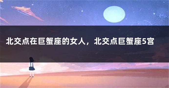 北交点在巨蟹座的女人，北交点巨蟹座5宫