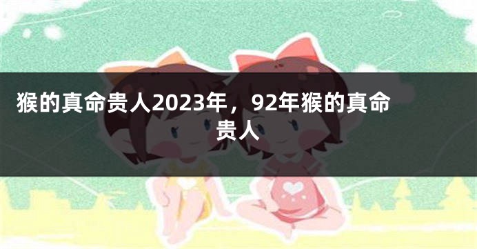 猴的真命贵人2023年，92年猴的真命贵人
