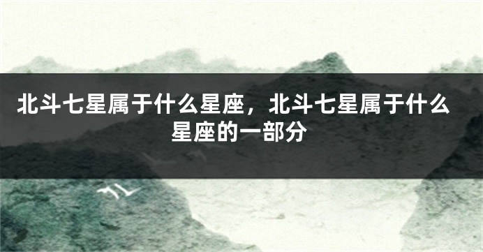 北斗七星属于什么星座，北斗七星属于什么星座的一部分