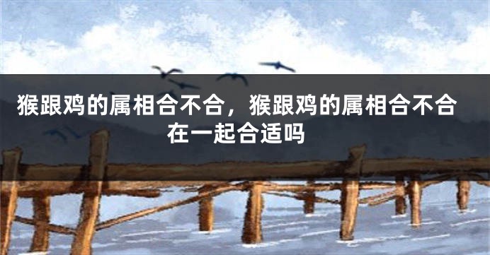 猴跟鸡的属相合不合，猴跟鸡的属相合不合 在一起合适吗