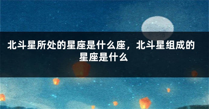 北斗星所处的星座是什么座，北斗星组成的星座是什么