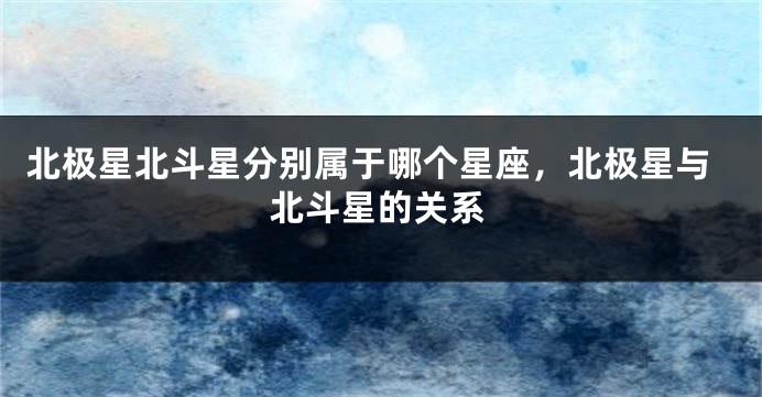 北极星北斗星分别属于哪个星座，北极星与北斗星的关系