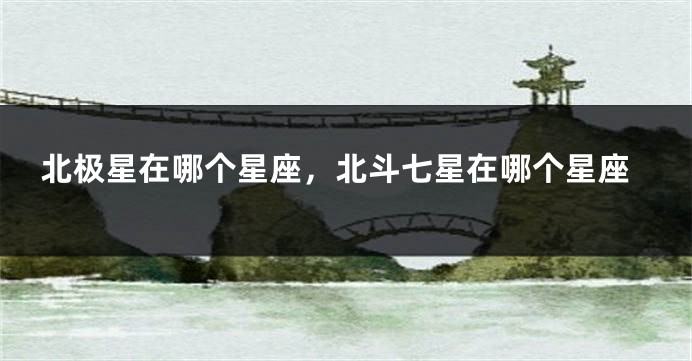 北极星在哪个星座，北斗七星在哪个星座