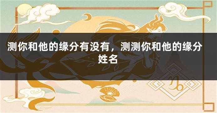 测你和他的缘分有没有，测测你和他的缘分姓名