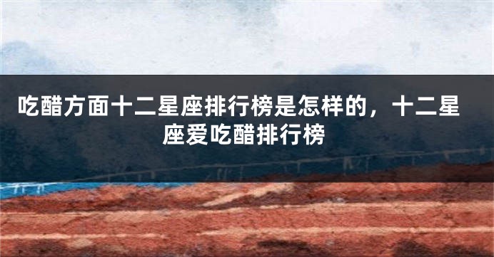 吃醋方面十二星座排行榜是怎样的，十二星座爱吃醋排行榜