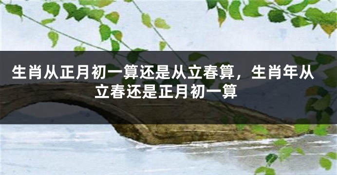 生肖从正月初一算还是从立春算，生肖年从立春还是正月初一算