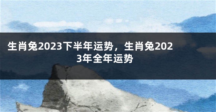 生肖兔2023下半年运势，生肖兔2023年全年运势