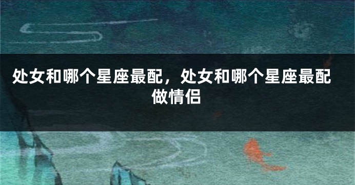 处女和哪个星座最配，处女和哪个星座最配做情侣