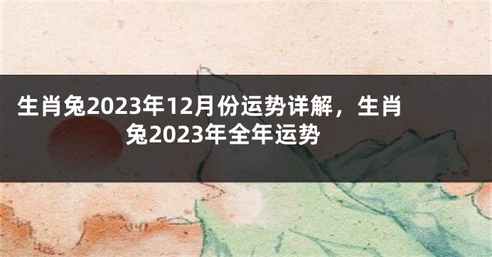 生肖兔2023年12月份运势详解，生肖兔2023年全年运势