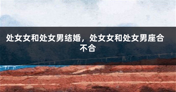 处女女和处女男结婚，处女女和处女男座合不合
