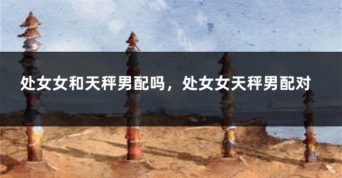 处女女和天秤男配吗，处女女天秤男配对