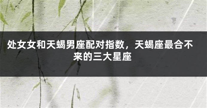 处女女和天蝎男座配对指数，天蝎座最合不来的三大星座