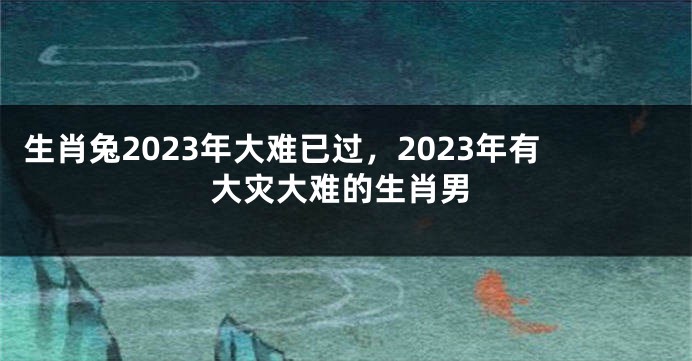 生肖兔2023年大难已过，2023年有大灾大难的生肖男