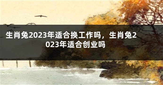 生肖兔2023年适合换工作吗，生肖兔2023年适合创业吗
