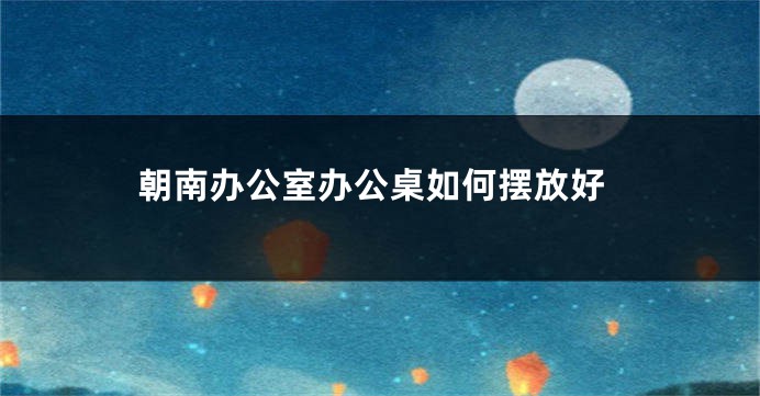 朝南办公室办公桌如何摆放好