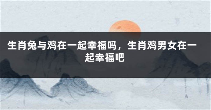 生肖兔与鸡在一起幸福吗，生肖鸡男女在一起幸福吧