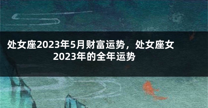 处女座2023年5月财富运势，处女座女2023年的全年运势