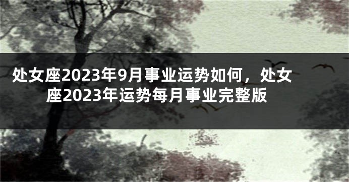 处女座2023年9月事业运势如何，处女座2023年运势每月事业完整版